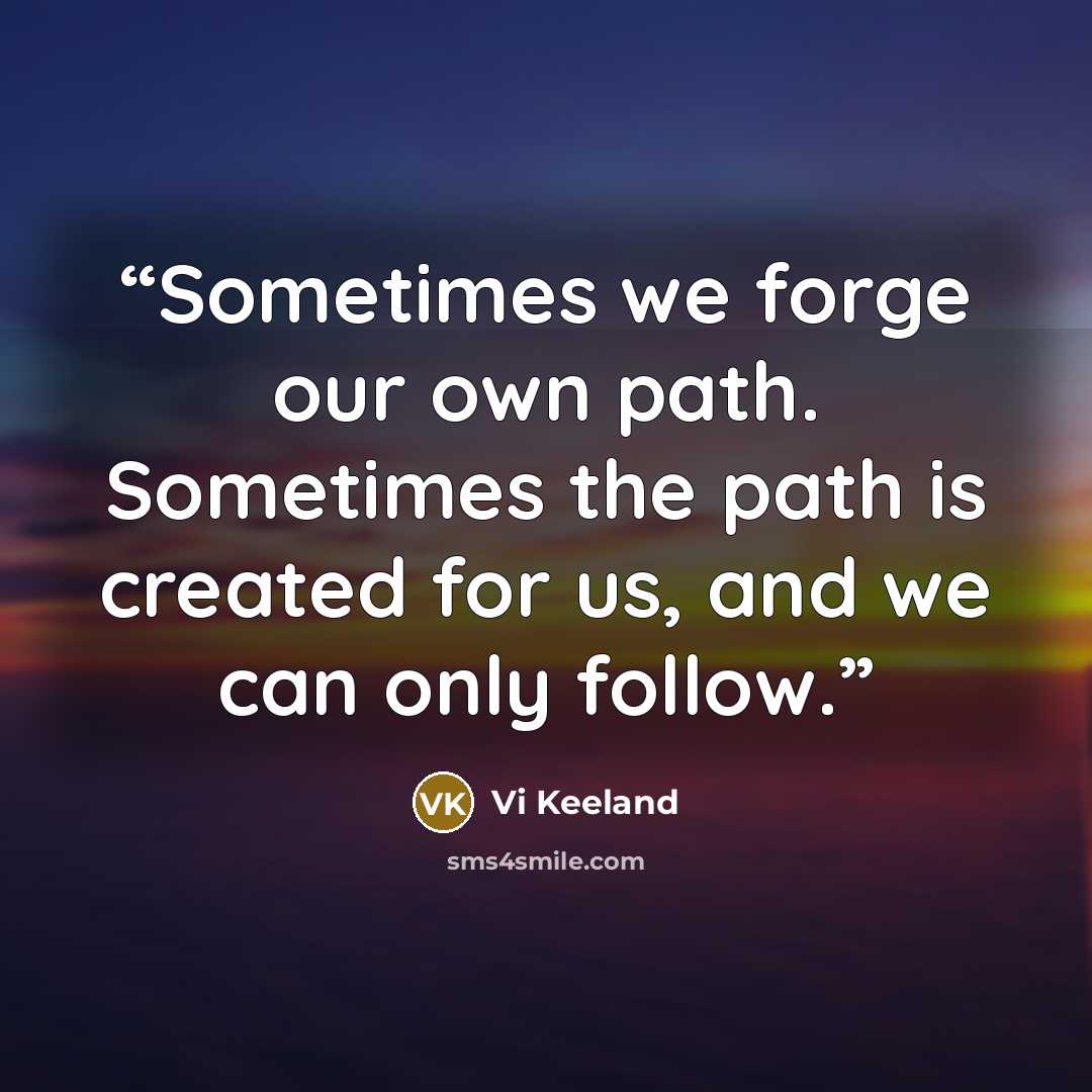 “Sometimes we forge our own path. Sometimes the path is created for us, and we can only follow.” quote by Vi Keeland