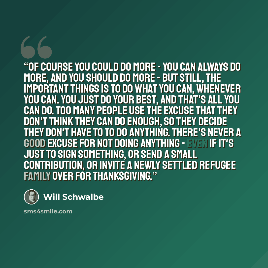 “Of course you could do more - you can always do more, and you should do more - but still, the important things is to do what you can, whenever you can. You just do your best, and that's all you can do. Too many people use the excuse that they don't think they can do enough, so they decide they…” quote by Will Schwalbe