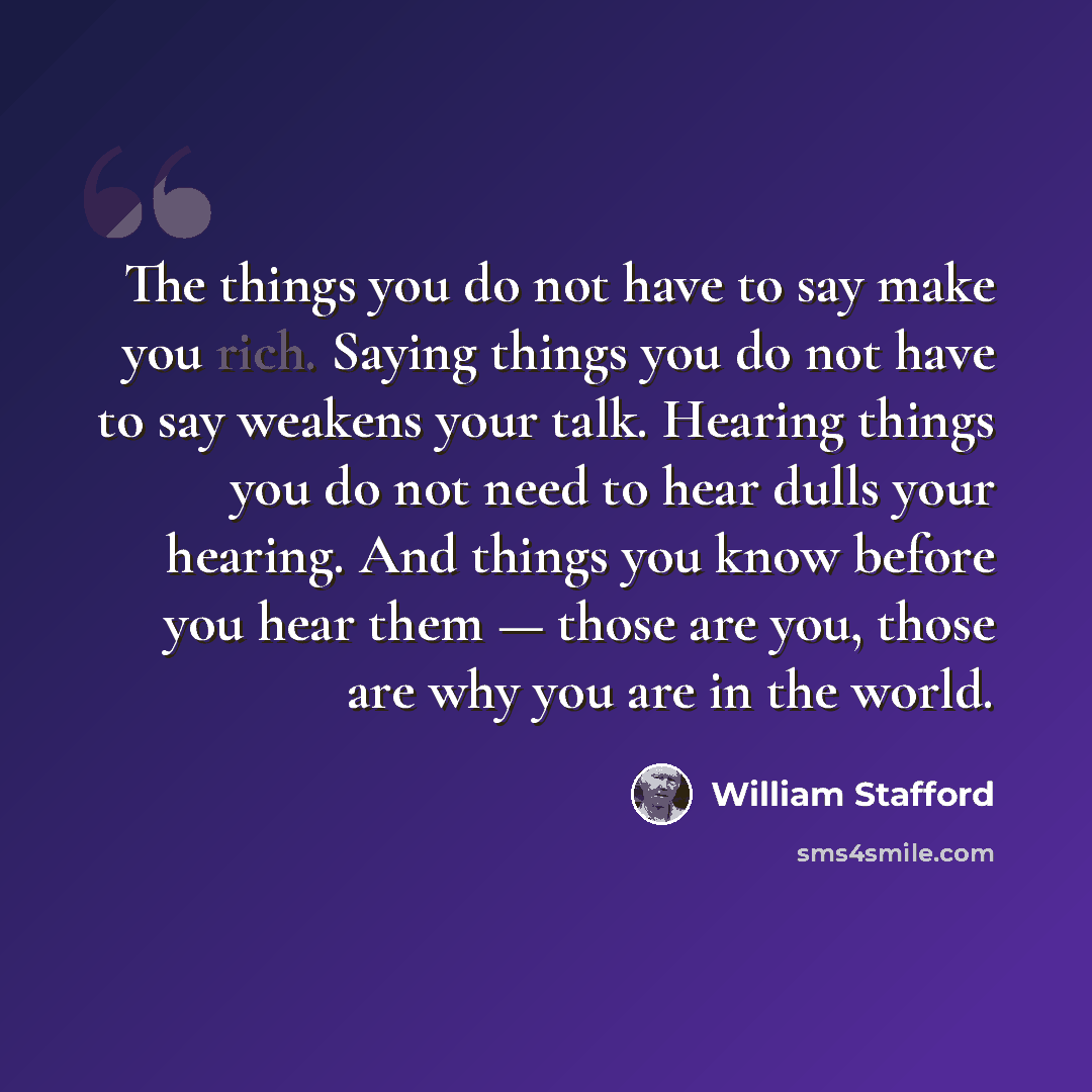 “The things you do not have to say make you rich. Saying things you do not have to say weakens your talk. Hearing things you do not need to hear dulls your hearing. And things you know before you hear them — those are you, those are why you are in the world.” quote by William Stafford