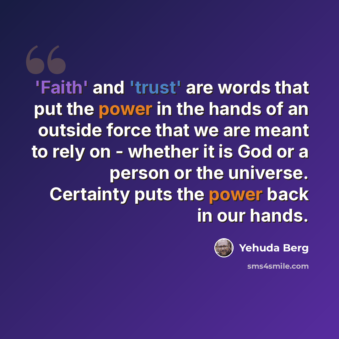 “'Faith' and 'trust' are words that put the power in the hands of an outside force that we are meant to rely on - whether it is God or a person or the universe. Certainty puts the power back in our hands.” quote by Yehuda Berg