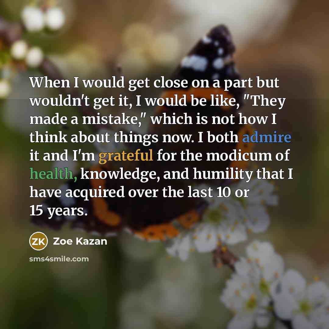 “When I would get close on a part but wouldn't get it, I would be like, "They made a mistake," which is not how I think about things now. I both admire it and I'm grateful for the modicum of health, knowledge, and humility that I have acquired over the last 10 or 15 years.” quote by Zoe Kazan