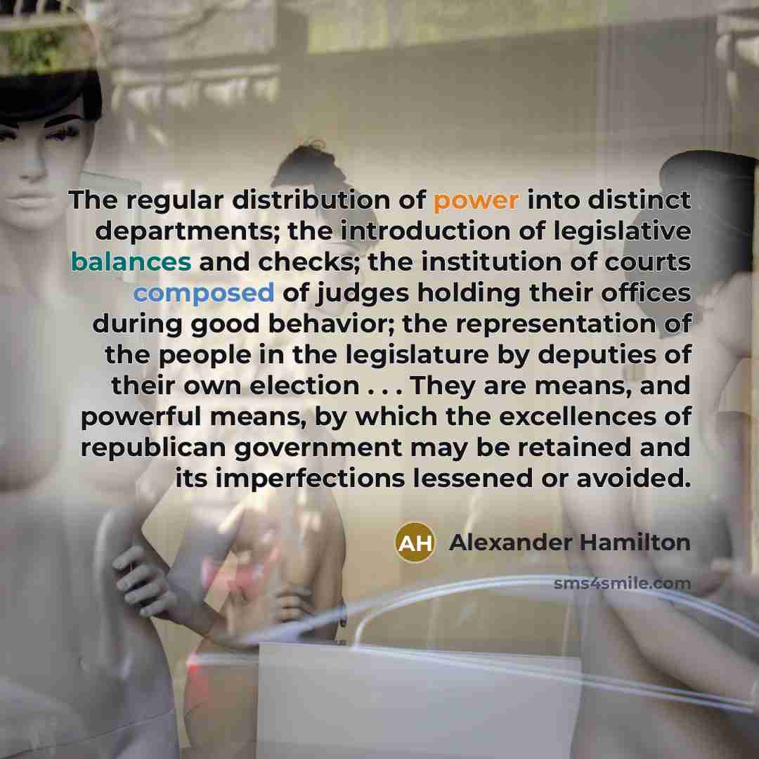 “The regular distribution of power into distinct departments; the introduction of legislative balances and checks; the institution of courts composed of judges holding their offices during good behavior; the representation of the people in the legislature by deputies of their own election…” quote by Alexander Hamilton