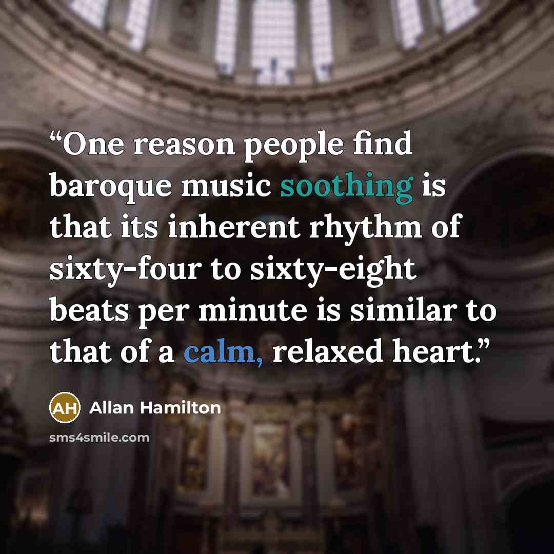“One reason people find baroque music soothing is that its inherent rhythm of sixty-four to sixty-eight beats per minute is similar to that of a calm, relaxed heart.” quote by Allan Hamilton
