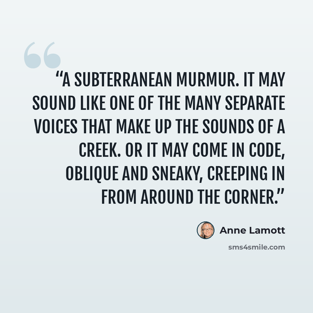 “a subterranean murmur. It may sound like one of the many separate voices that make up the sounds of a creek. Or it may come in code, oblique and sneaky, creeping in from around the corner.” quote by Anne Lamott
