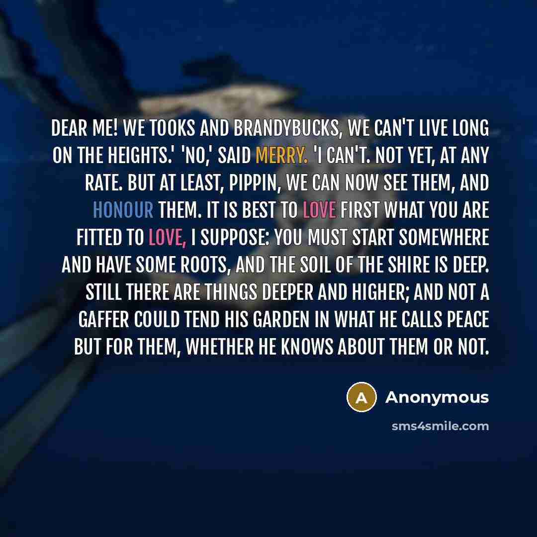 “Dear me! We Tooks and Brandybucks, we can't live long on the heights.' 'No,' said Merry. 'I can't. Not yet, at any rate. But at least, Pippin, we can now see them, and honour them. It is best to love first what you are fitted to love, I suppose: you must start somewhere and have some roots, and…” quote by Anonymous