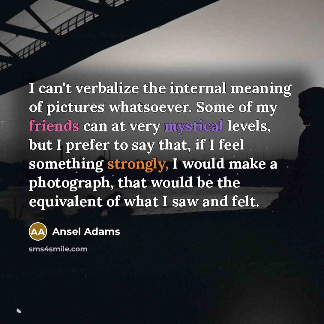 “I can't verbalize the internal meaning of pictures whatsoever. Some of my friends can at very mystical levels, but I prefer to say that, if I feel something strongly, I would make a photograph, that would be the equivalent of what I saw and felt.” quote by Ansel Adams