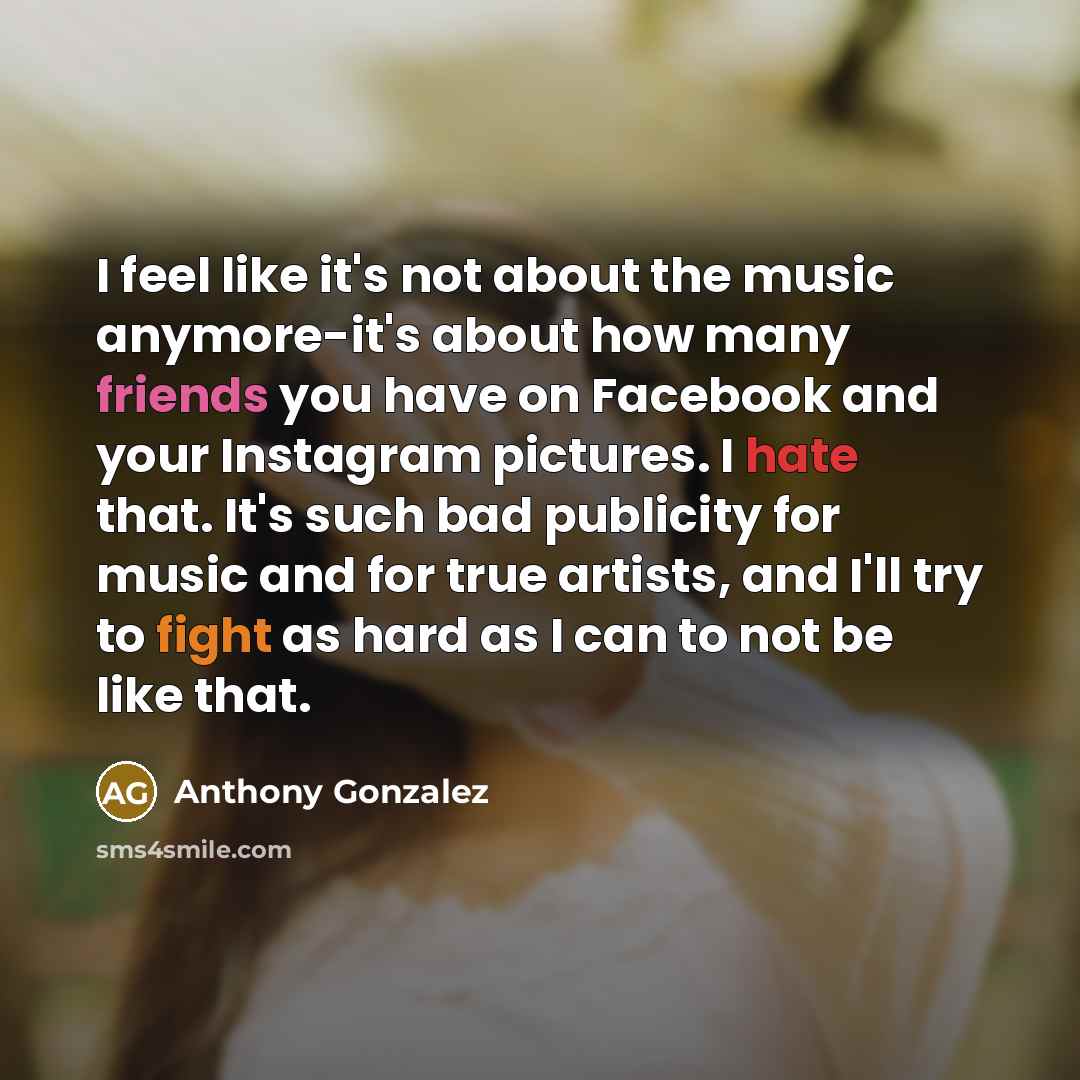 “I feel like it's not about the music anymore-it's about how many friends you have on Facebook and your Instagram pictures. I hate that. It's such bad publicity for music and for true artists, and I'll try to fight as hard as I can to not be like that.” quote by Anthony Gonzalez