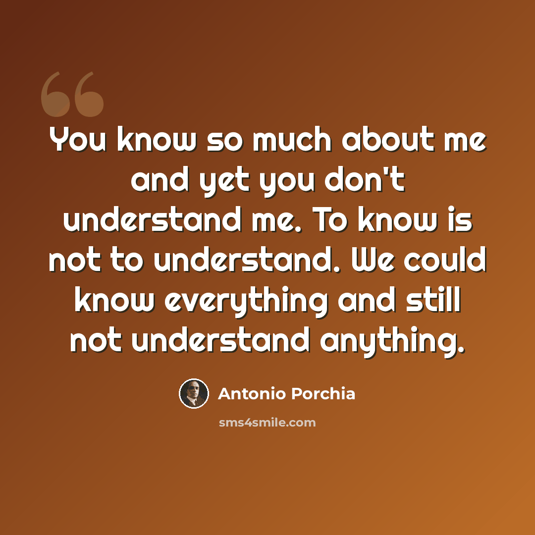 “You know so much about me and yet you don't understand me. To know is not to understand. We could know everything and still not understand anything.” quote by Antonio Porchia