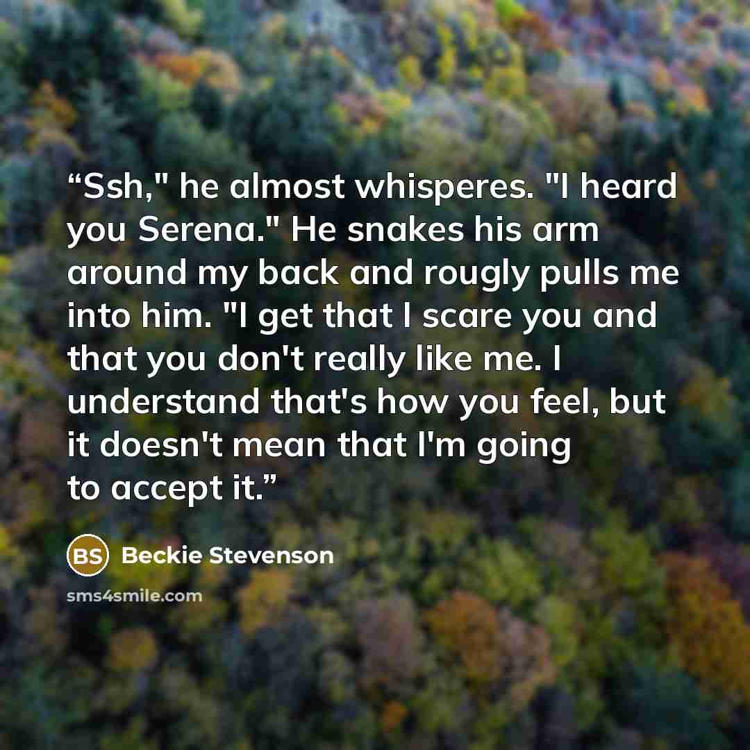 “Ssh," he almost whisperes. "I heard you Serena." He snakes his arm around my back and rougly pulls me into him. "I get that I scare you and that you don't really like me. I understand that's how you feel, but it doesn't mean that I'm going to accept it.” quote by Beckie Stevenson