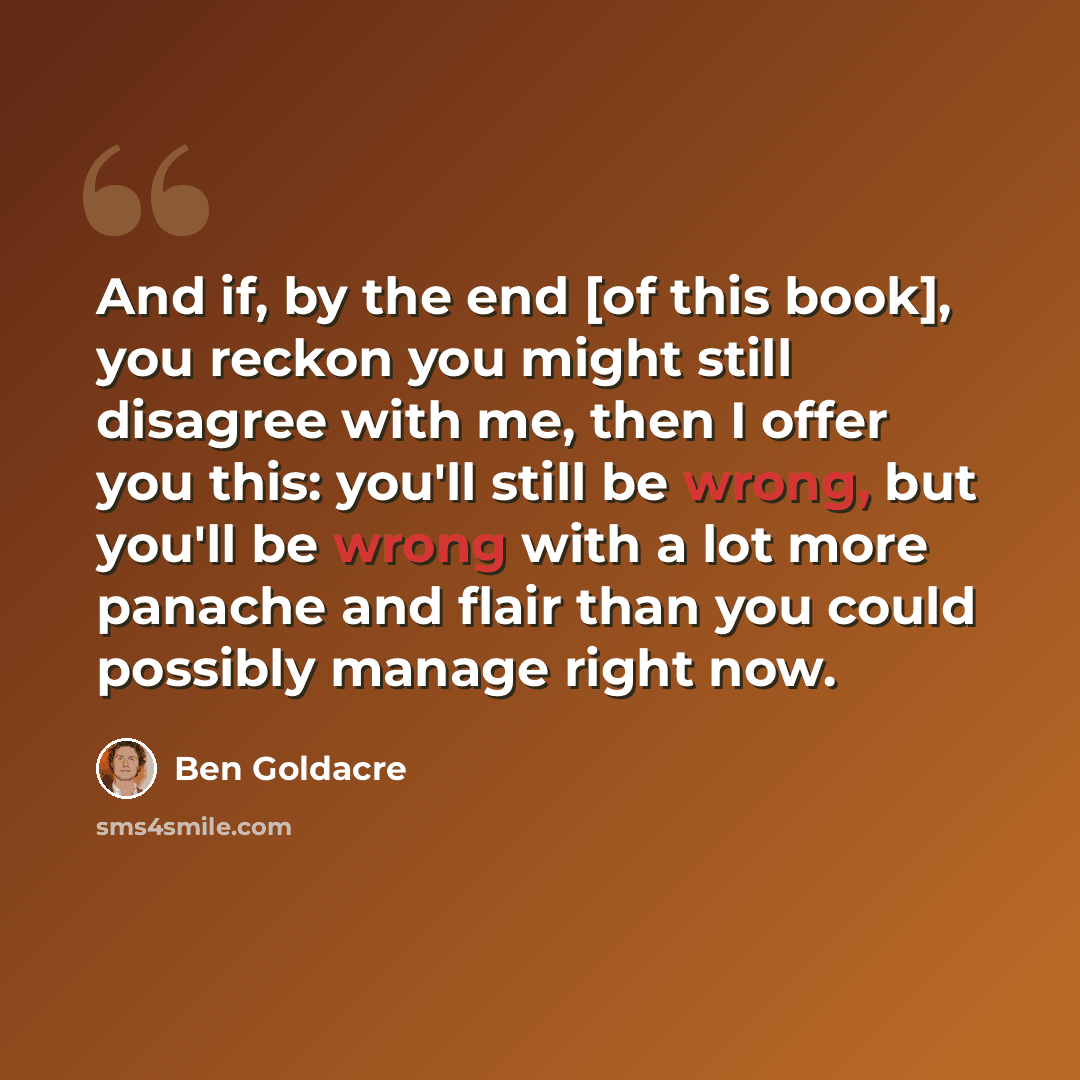 “And if, by the end [of this book], you reckon you might still disagree with me, then I offer you this: you'll still be wrong, but you'll be wrong with a lot more panache and flair than you could possibly manage right now.” quote by Ben Goldacre