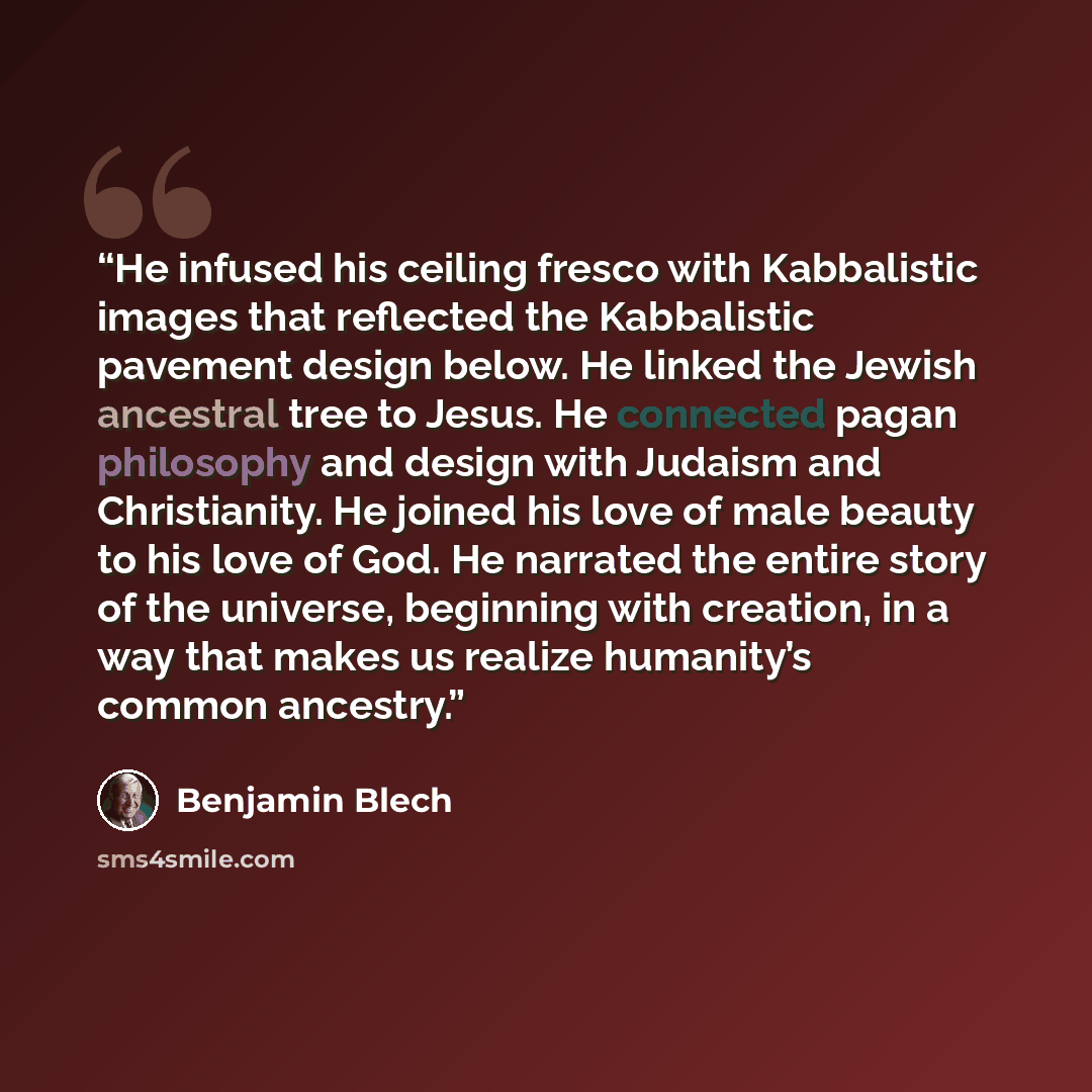 “He infused his ceiling fresco with Kabbalistic images that reflected the Kabbalistic pavement design below. He linked the Jewish ancestral tree to Jesus. He connected pagan philosophy and design with Judaism and Christianity. He joined his love of male beauty to his love of God. He narrated the…” quote by Benjamin Blech