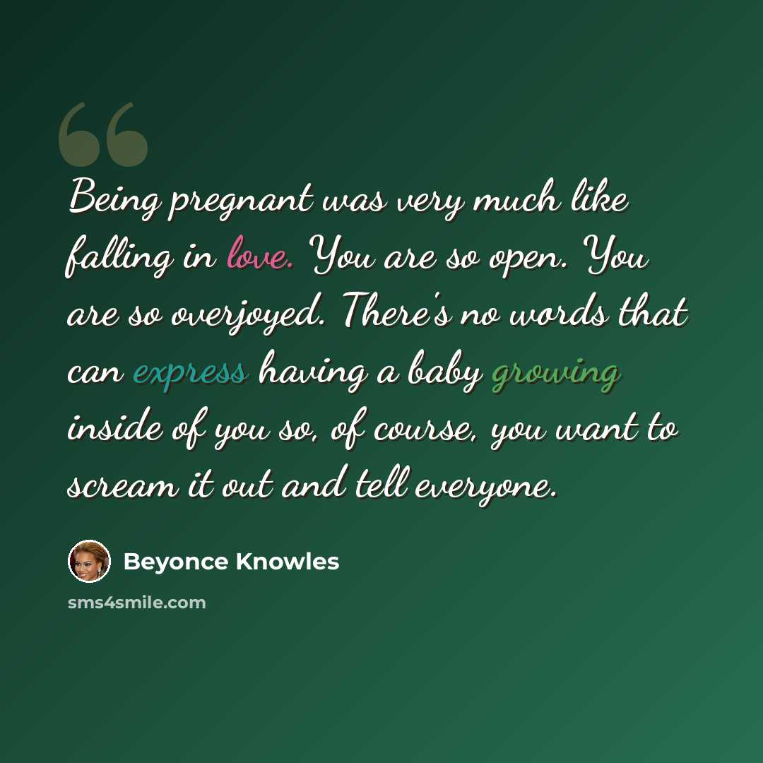 “Being pregnant was very much like falling in love. You are so open. You are so overjoyed. There's no words that can express having a baby growing inside of you so, of course, you want to scream it out and tell everyone.” quote by Beyonce Knowles