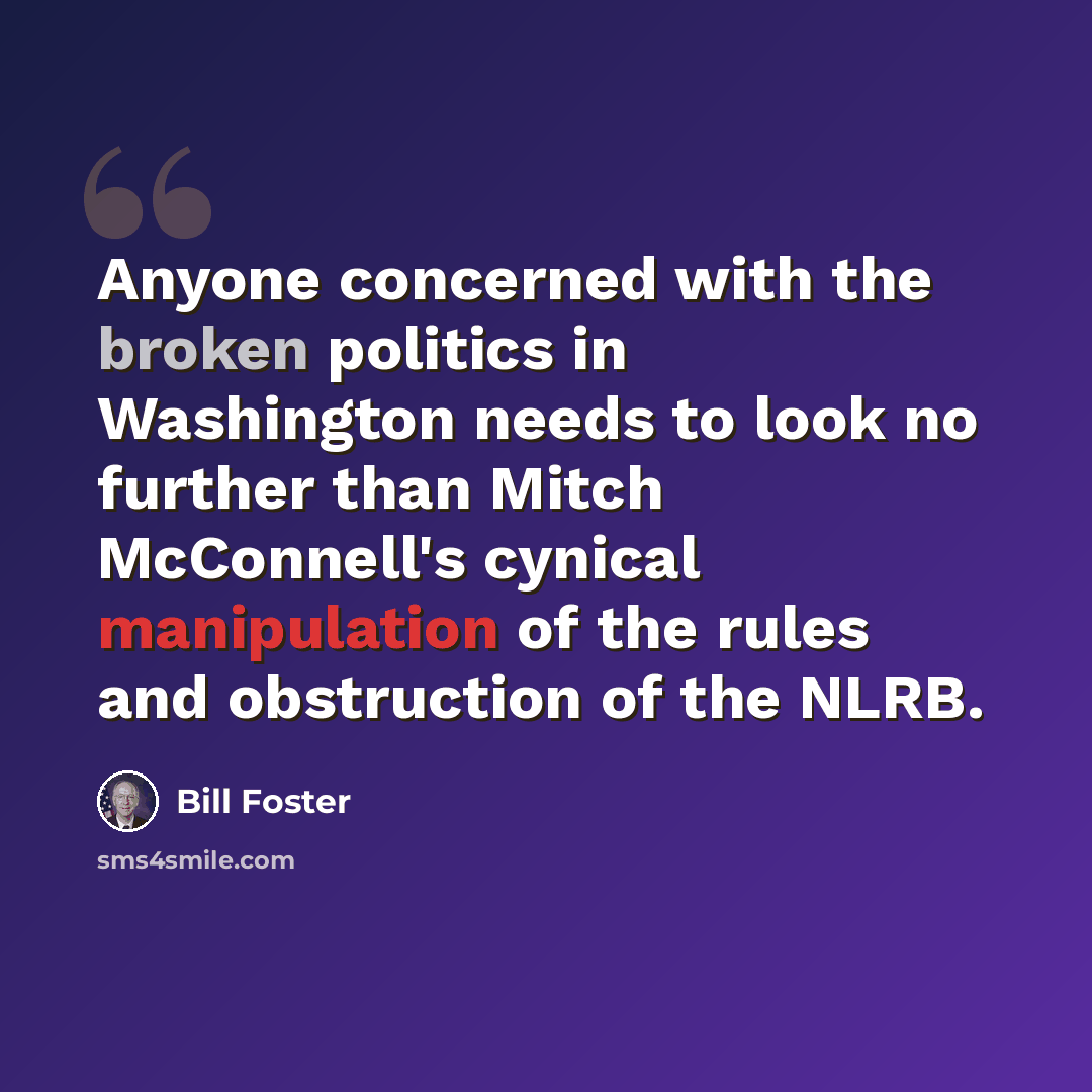 “Anyone concerned with the broken politics in Washington needs to look no further than Mitch McConnell's cynical manipulation of the rules and obstruction of the NLRB.” quote by Bill Foster