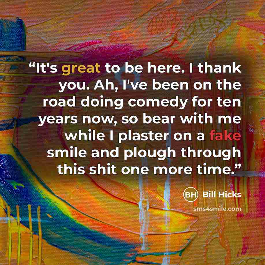“It's great to be here. I thank you. Ah, I've been on the road doing comedy for ten years now, so bear with me while I plaster on a fake smile and plough through this shit one more time.” quote by Bill Hicks