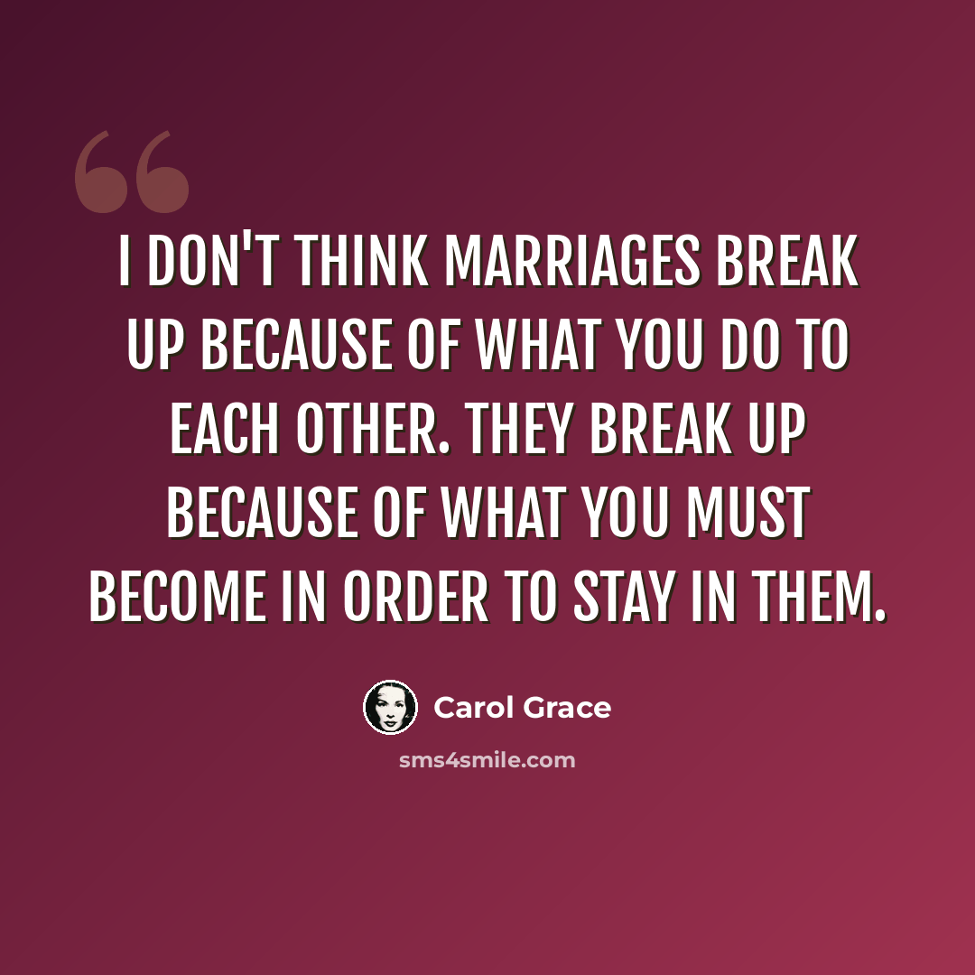 “I don't think marriages break up because of what you do to each other. They break up because of what you must become in order to stay in them.” quote by Carol Grace