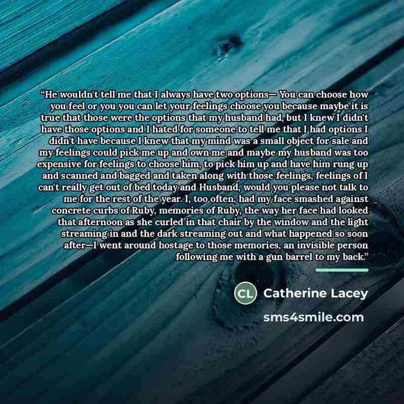“He wouldn't tell me that I always have two options— You can choose how you feel or you you can let your feelings choose you because maybe it is true that those were the options that my husband had, but I knew I didn't have those options and I hated for someone to tell me that I had options I…” quote by Catherine Lacey