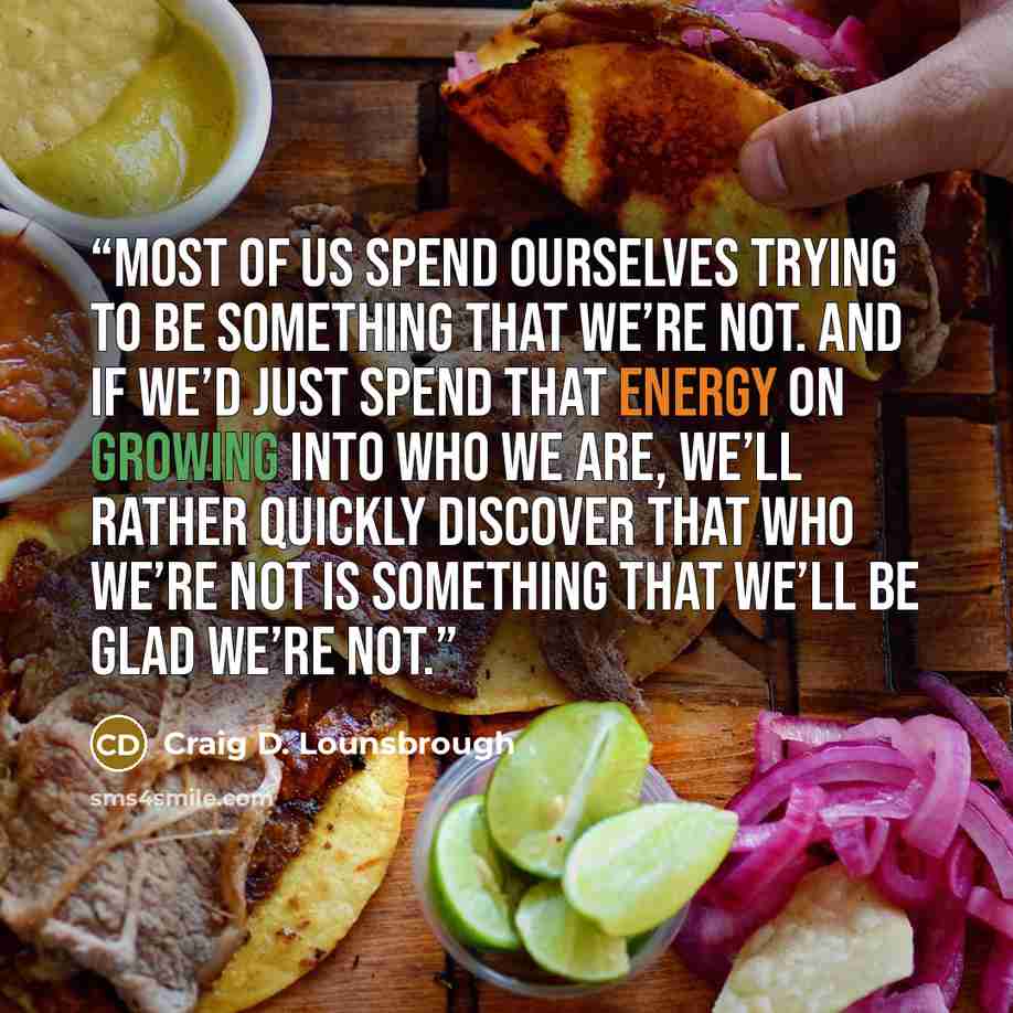 “Most of us spend ourselves trying to be something that we’re not. And if we’d just spend that energy on growing into who we are, we’ll rather quickly discover that who we’re not is something that we’ll be glad we’re not.” quote by Craig D. Lounsbrough