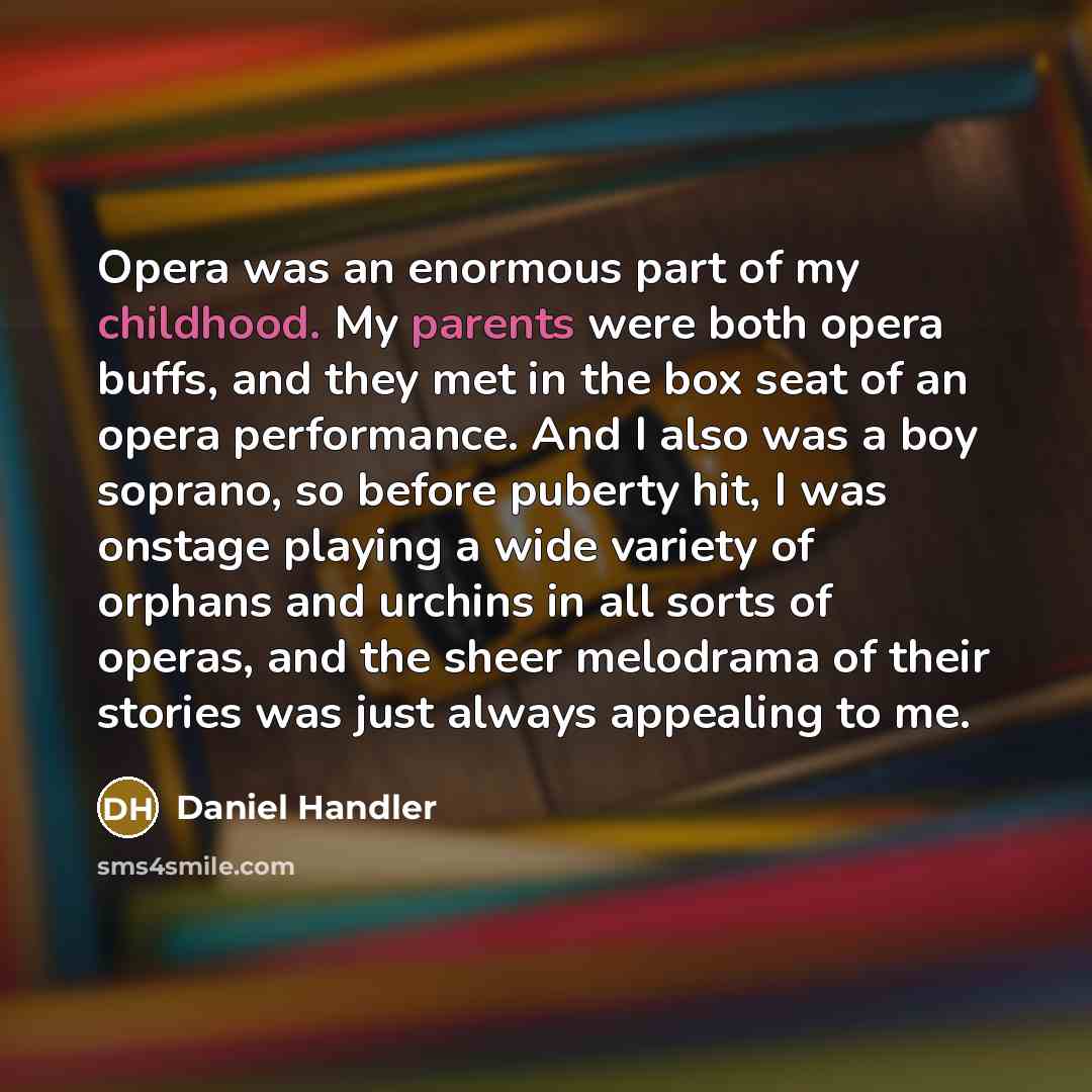 “Opera was an enormous part of my childhood. My parents were both opera buffs, and they met in the box seat of an opera performance. And I also was a boy soprano, so before puberty hit, I was onstage playing a wide variety of orphans and urchins in all sorts of operas, and the sheer melodrama of…” quote by Daniel Handler