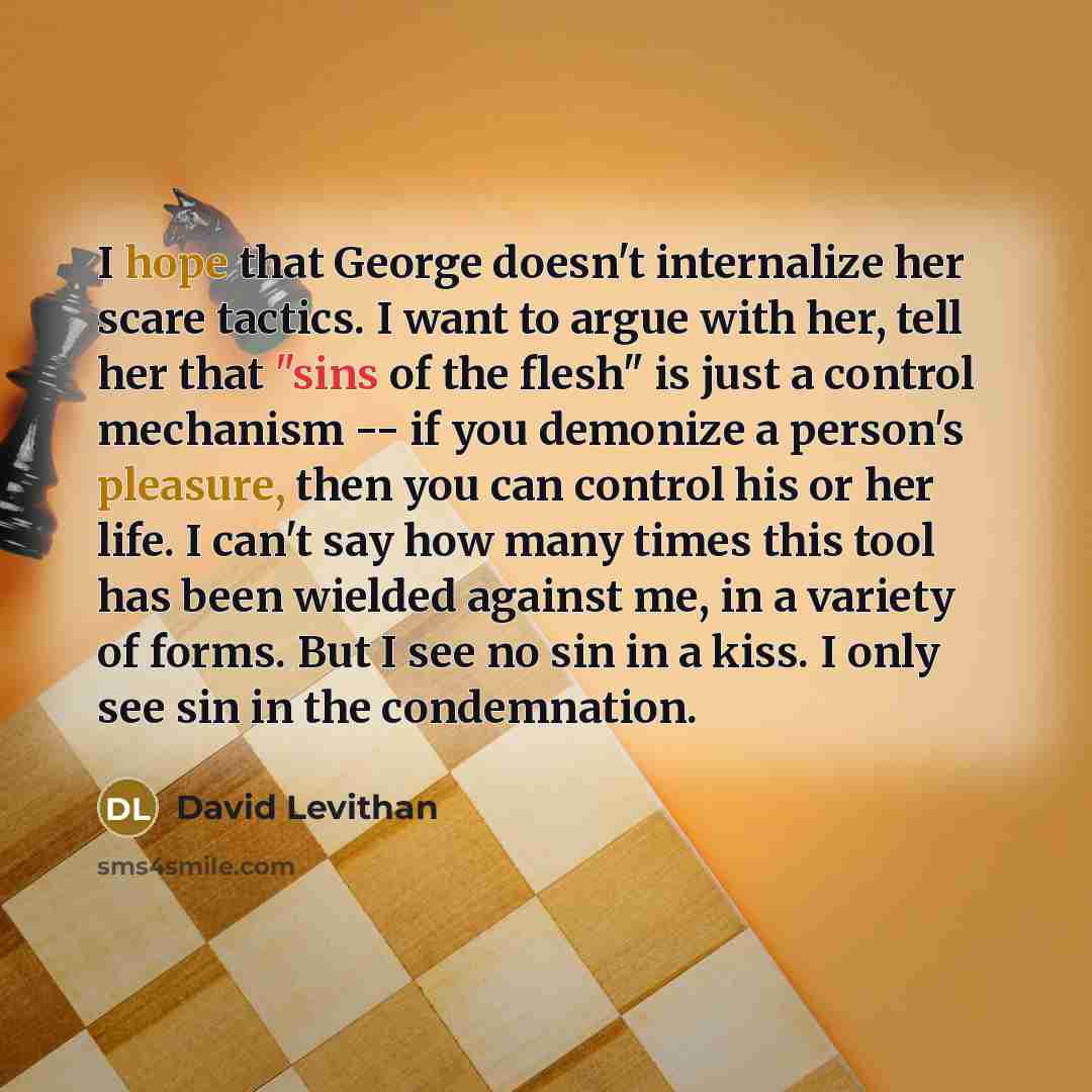 “I hope that George doesn't internalize her scare tactics. I want to argue with her, tell her that "sins of the flesh" is just a control mechanism -- if you demonize a person's pleasure, then you can control his or her life. I can't say how many times this tool has been wielded against me, in a…” quote by David Levithan