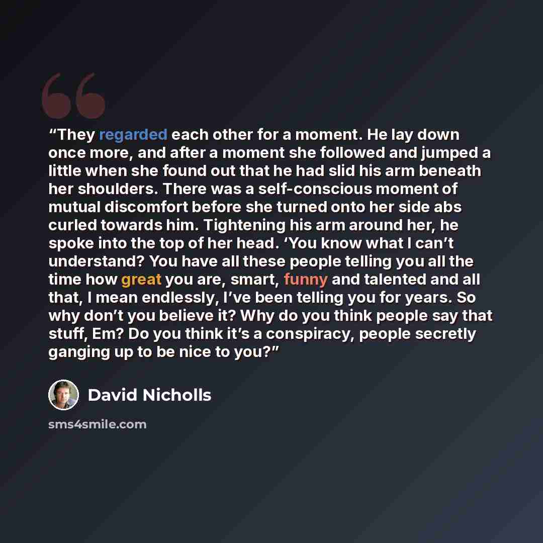 “They regarded each other for a moment. He lay down once more, and after a moment she followed and jumped a little when she found out that he had slid his arm beneath her shoulders. There was a self-conscious moment of mutual discomfort before she turned onto her side abs curled towards him…” quote by David Nicholls