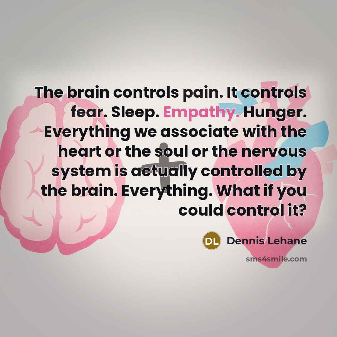 “The brain controls pain. It controls fear. Sleep. Empathy. Hunger. Everything we associate with the heart or the soul or the nervous system is actually controlled by the brain. Everything. What if you could control it?” quote by Dennis Lehane