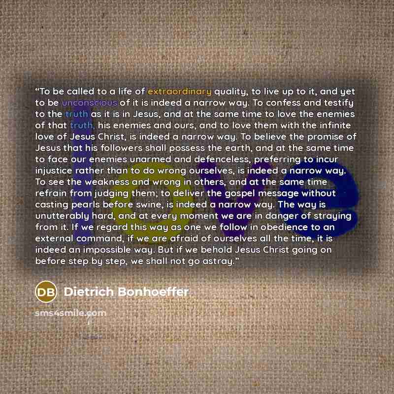 “To be called to a life of extraordinary quality, to live up to it, and yet to be unconscious of it is indeed a narrow way. To confess and testify to the truth as it is in Jesus, and at the same time to love the enemies of that truth, his enemies and ours, and to love them with the infinite love of…” quote by Dietrich Bonhoeffer