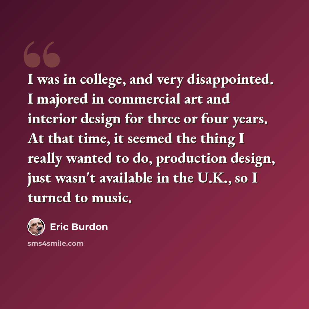 “I was in college, and very disappointed. I majored in commercial art and interior design for three or four years. At that time, it seemed the thing I really wanted to do, production design, just wasn't available in the U.K., so I turned to music.” quote by Eric Burdon