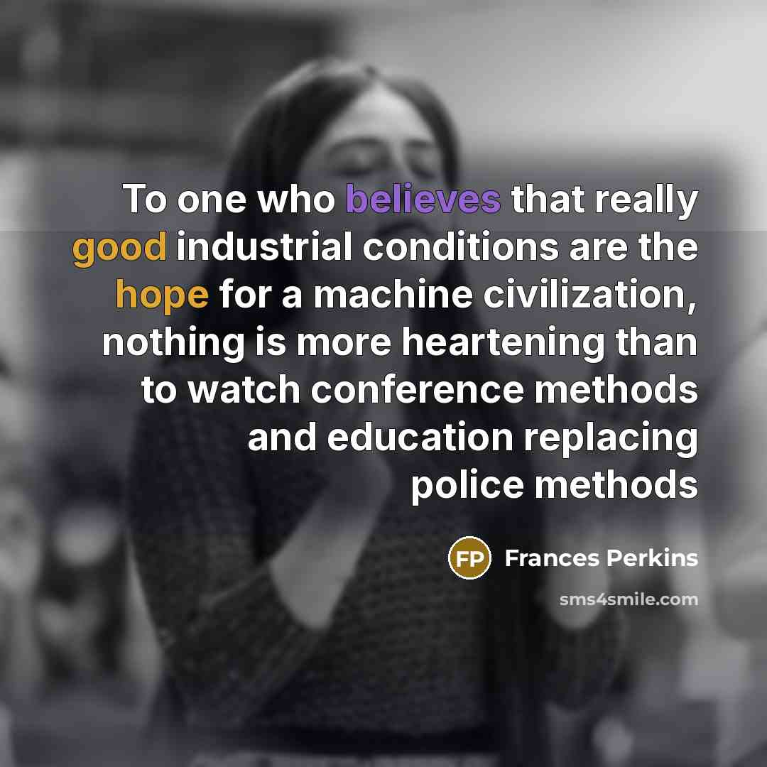 “To one who believes that really good industrial conditions are the hope for a machine civilization, nothing is more heartening than to watch conference methods and education replacing police methods” quote by Frances Perkins
