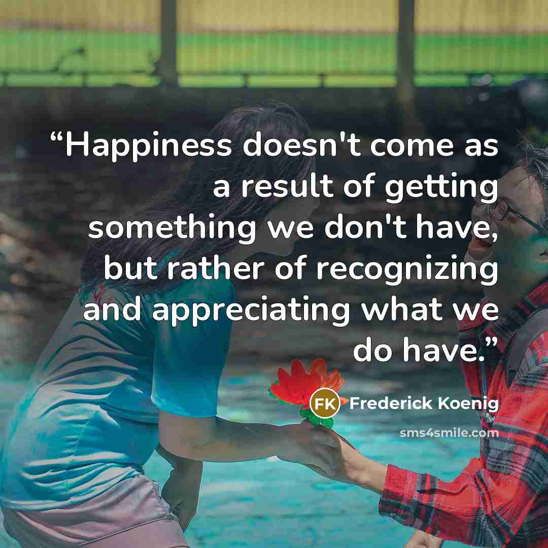 “Happiness doesn't come as a result of getting something we don't have, but rather of recognizing and appreciating what we do have.” quote by Frederick Koenig