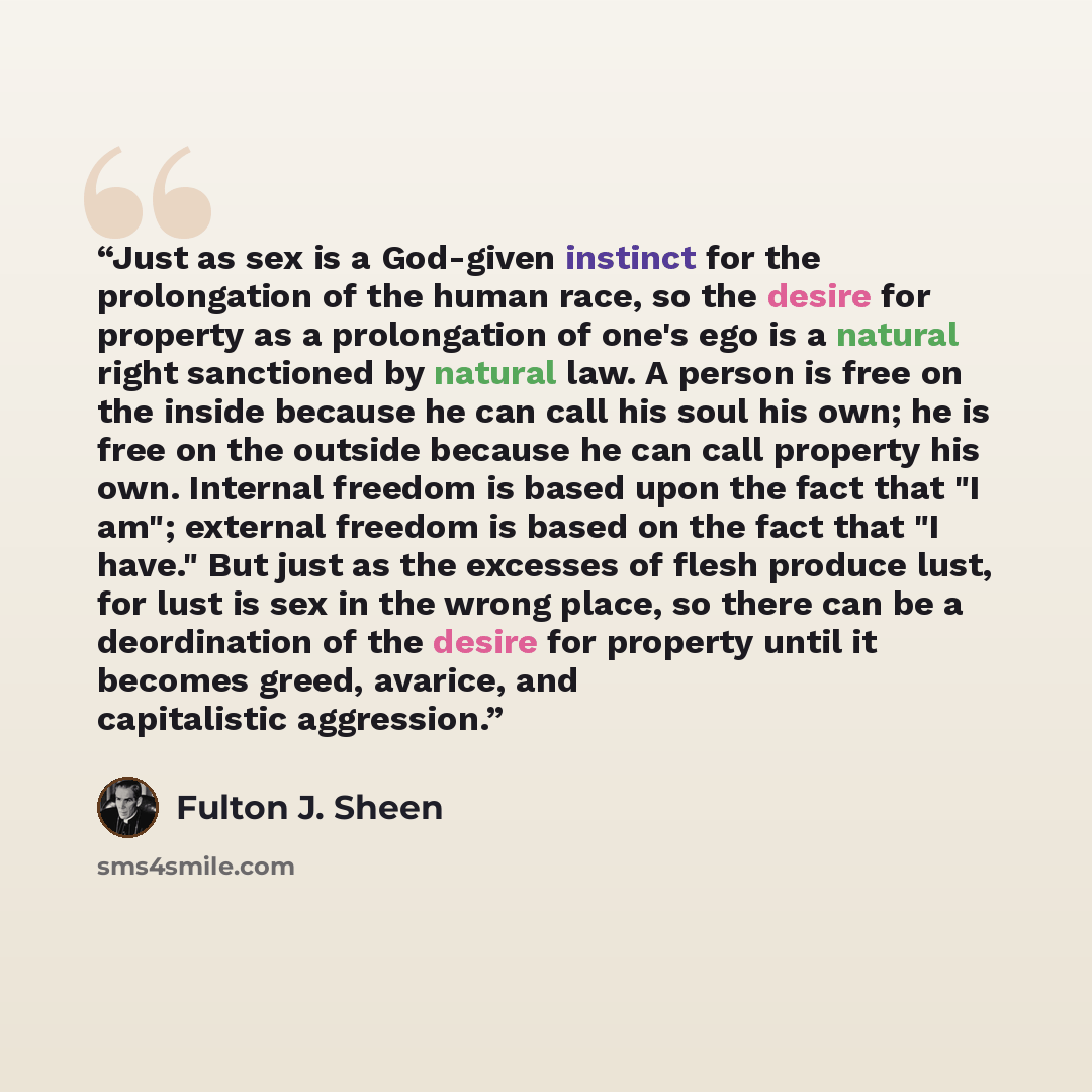 “Just as sex is a God-given instinct for the prolongation of the human race, so the desire for property as a prolongation of one's ego is a natural right sanctioned by natural law. A person is free on the inside because he can call his soul his own; he is free on the outside because he can call…” quote by Fulton J. Sheen