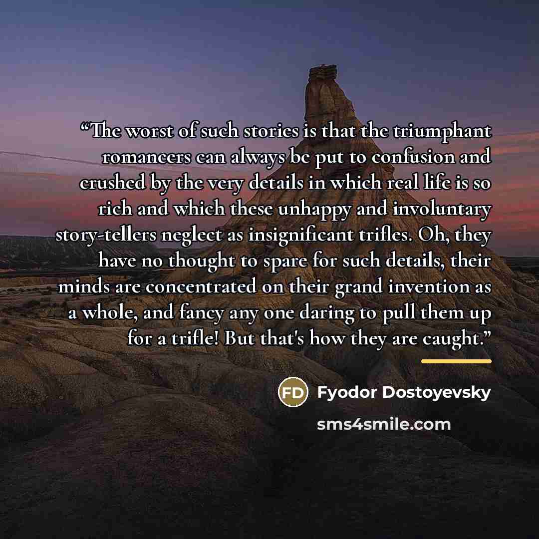 “The worst of such stories is that the triumphant romancers can always be put to confusion and crushed by the very details in which real life is so rich and which these unhappy and involuntary story-tellers neglect as insignificant trifles. Oh, they have no thought to spare for such details, their…” quote by Fyodor Dostoyevsky