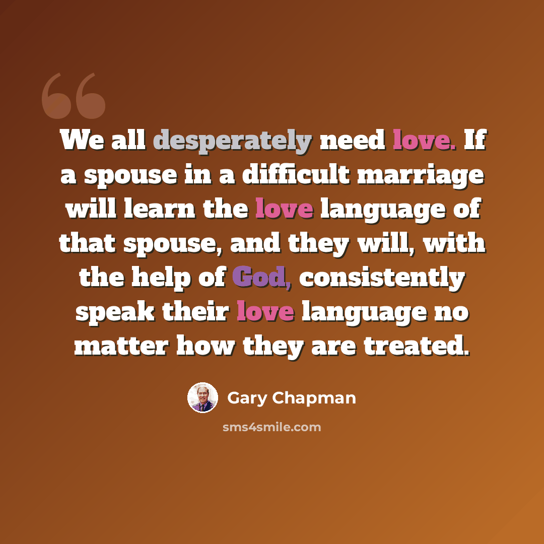 “We all desperately need love. If a spouse in a difficult marriage will learn the love language of that spouse, and they will, with the help of God, consistently speak their love language no matter how they are treated.” quote by Gary Chapman