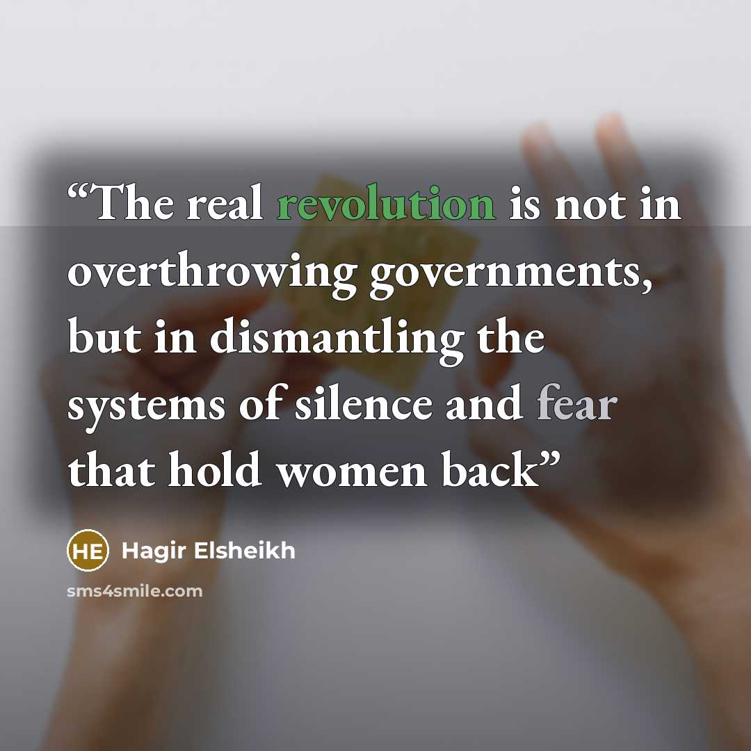 “The real revolution is not in overthrowing governments, but in dismantling the systems of silence and fear that hold women back” quote by Hagir Elsheikh