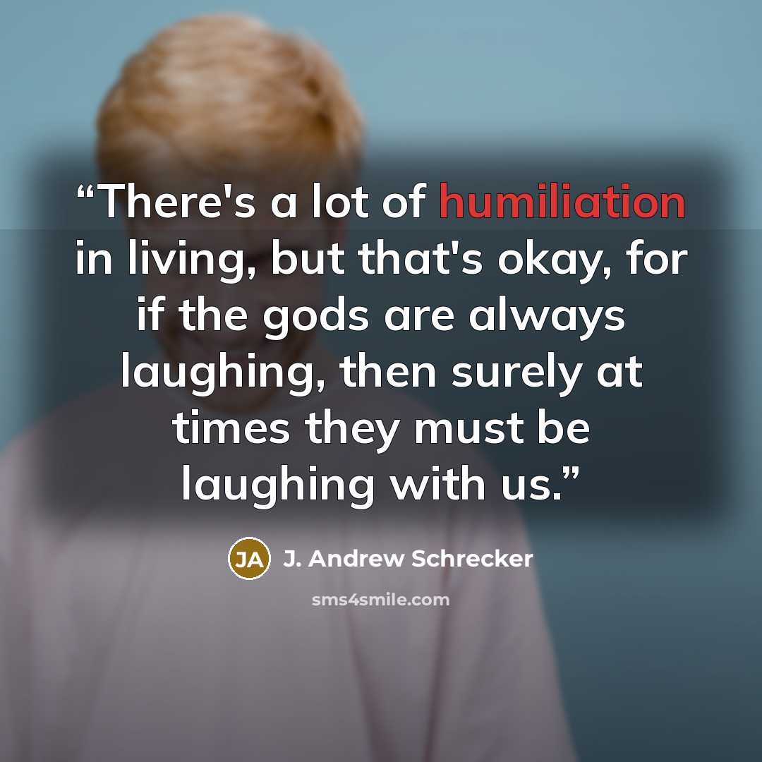“There's a lot of humiliation in living, but that's okay, for if the gods are always laughing, then surely at times they must be laughing with us.” quote by J. Andrew Schrecker