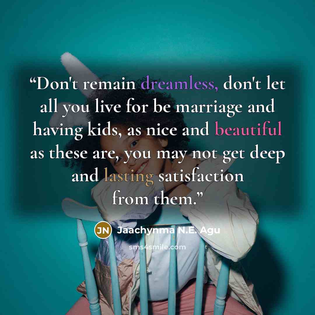 “Don't remain dreamless, don't let all you live for be marriage and having kids, as nice and beautiful as these are, you may not get deep and lasting satisfaction from them.” quote by Jaachynma N.E. Agu