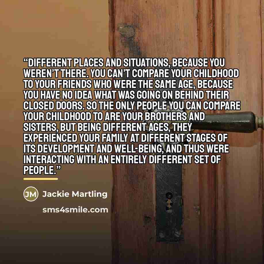 “different places and situations, because you weren’t there. You can’t compare your childhood to your friends who were the same age, because you have no idea what was going on behind their closed doors. So the only people you can compare your childhood to are your brothers and sisters, but being…” quote by Jackie Martling