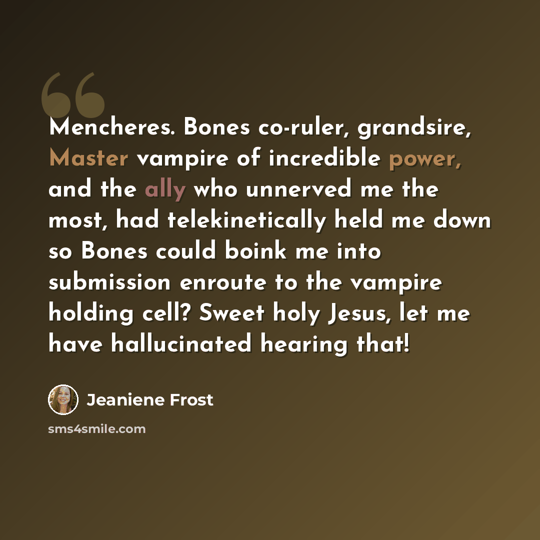 “Mencheres. Bones co-ruler, grandsire, Master vampire of incredible power, and the ally who unnerved me the most, had telekinetically held me down so Bones could boink me into submission enroute to the vampire holding cell? Sweet holy Jesus, let me have hallucinated hearing that!” quote by Jeaniene Frost