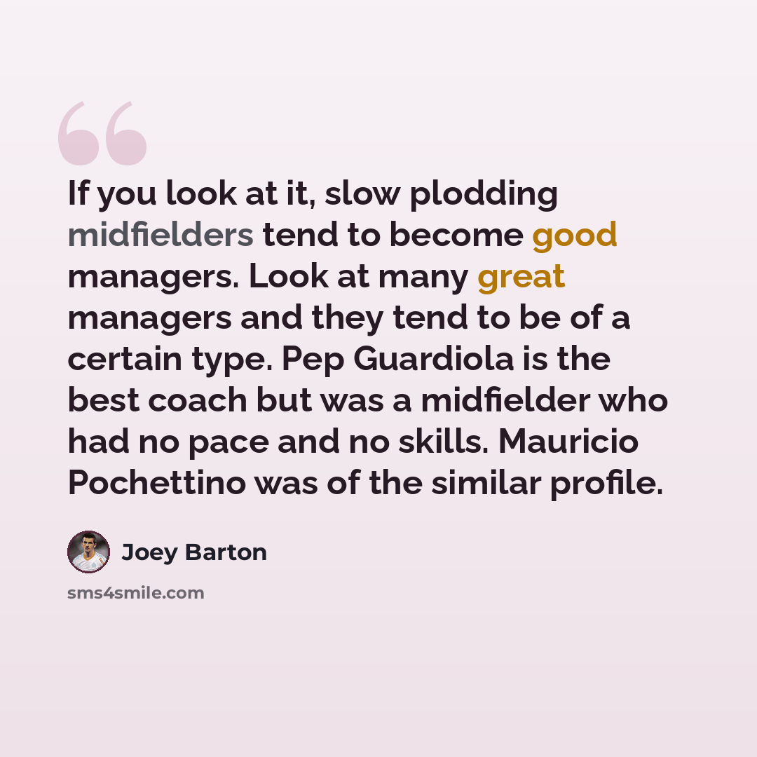 “If you look at it, slow plodding midfielders tend to become good managers. Look at many great managers and they tend to be of a certain type. Pep Guardiola is the best coach but was a midfielder who had no pace and no skills. Mauricio Pochettino was of the similar profile.” quote by Joey Barton