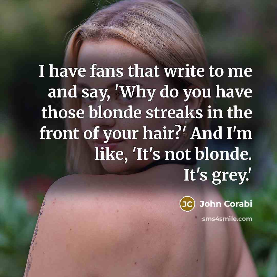 “I have fans that write to me and say, 'Why do you have those blonde streaks in the front of your hair?' And I'm like, 'It's not blonde. It's grey.'” quote by John Corabi