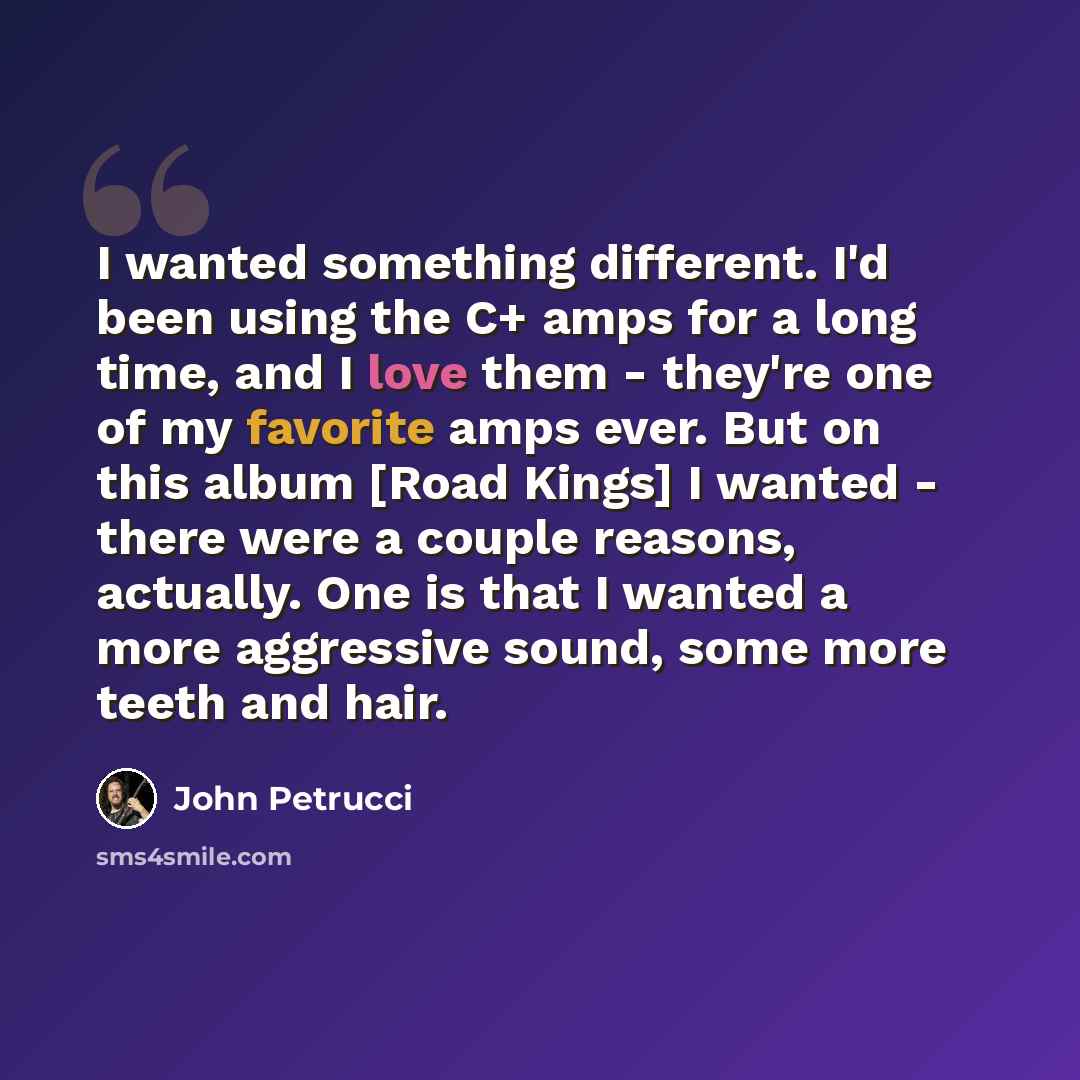 “I wanted something different. I'd been using the C+ amps for a long time, and I love them - they're one of my favorite amps ever. But on this album [Road Kings] I wanted - there were a couple reasons, actually. One is that I wanted a more aggressive sound, some more teeth and hair.” quote by John Petrucci