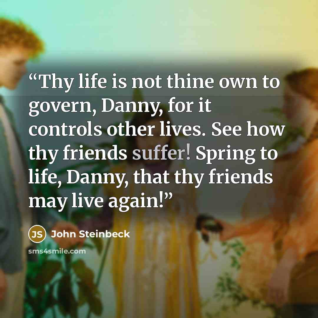 “Thy life is not thine own to govern, Danny, for it controls other lives. See how thy friends suffer! Spring to life, Danny, that thy friends may live again!” quote by John Steinbeck