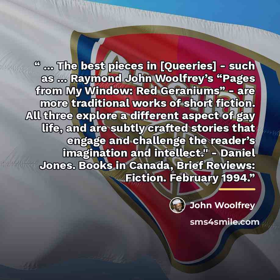 “… The best pieces in [Queeries] - such as … Raymond John Woolfrey’s “Pages from My Window: Red Geraniums” - are more traditional works of short fiction. All three explore a different aspect of gay life, and are subtly crafted stories that engage and challenge the reader’s imagination and…” quote by John Woolfrey