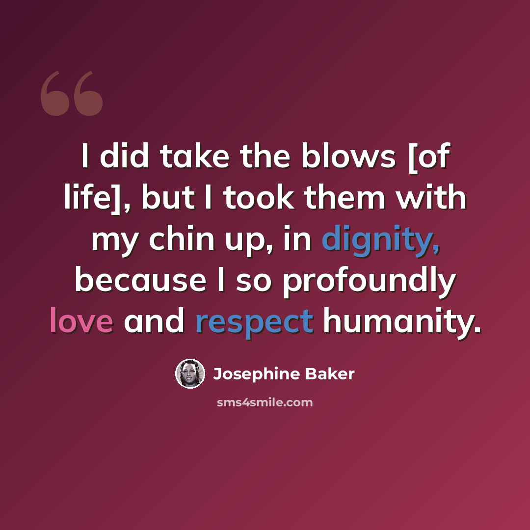 “I did take the blows [of life], but I took them with my chin up, in dignity, because I so profoundly love and respect humanity.” quote by Josephine Baker