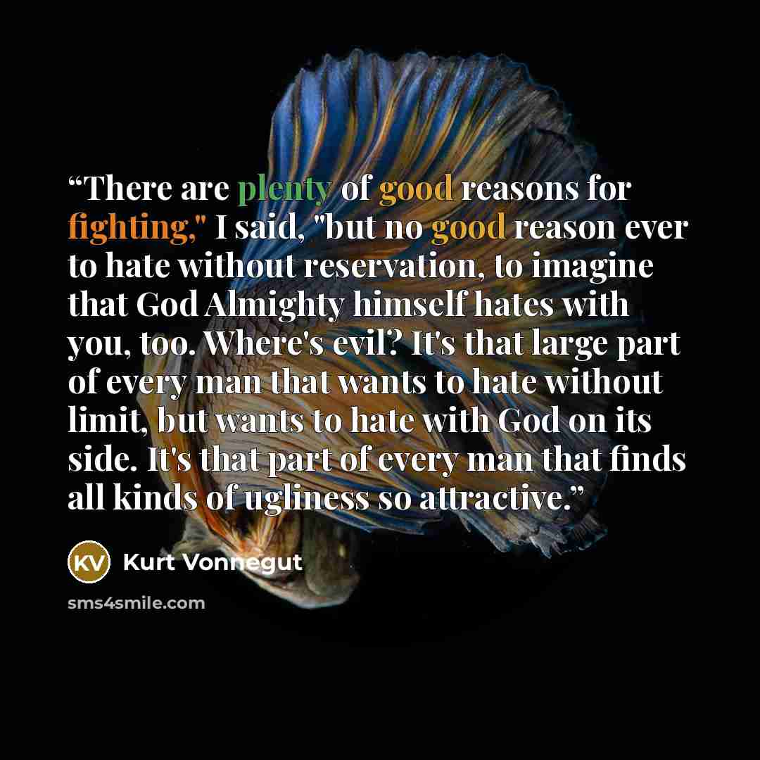 “There are plenty of good reasons for fighting," I said, "but no good reason ever to hate without reservation, to imagine that God Almighty himself hates with you, too. Where's evil? It's that large part of every man that wants to hate without limit, but wants to hate with God on its side. It's…” quote by Kurt Vonnegut