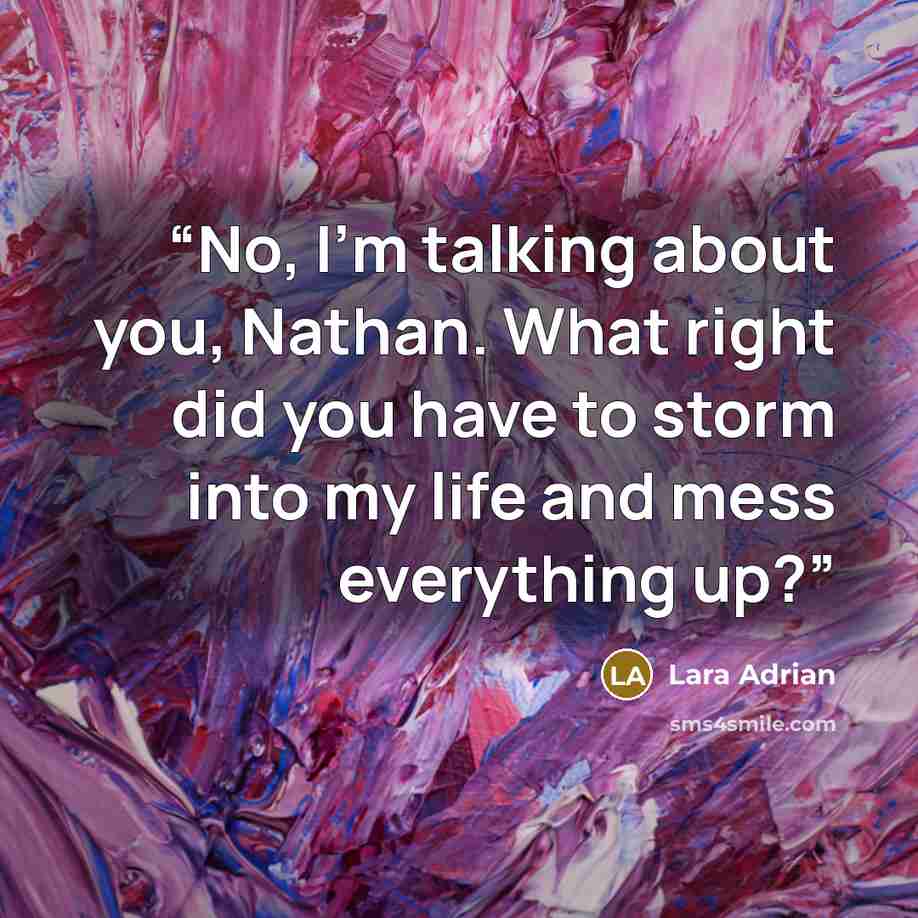 “No, I'm talking about you, Nathan. What right did you have to storm into my life and mess everything up?” quote by Lara Adrian