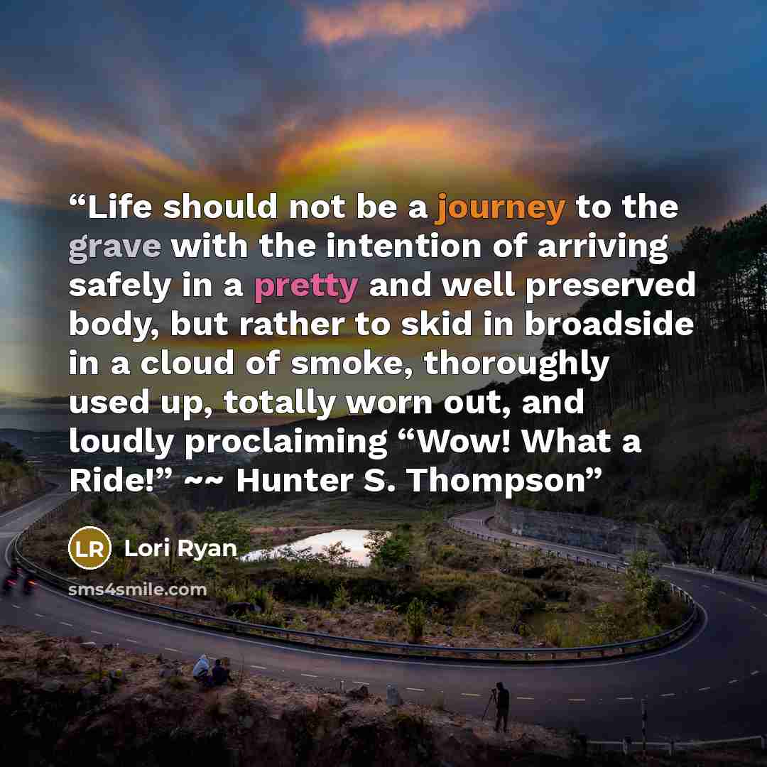 “Life should not be a journey to the grave with the intention of arriving safely in a pretty and well preserved body, but rather to skid in broadside in a cloud of smoke, thoroughly used up, totally worn out, and loudly proclaiming “Wow! What a Ride!” ~~ Hunter S. Thompson” quote by Lori Ryan