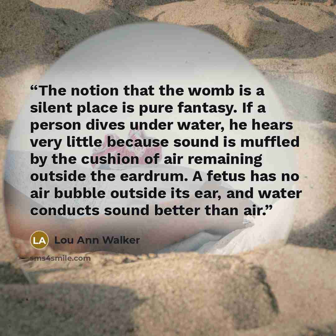 “The notion that the womb is a silent place is pure fantasy. If a person dives under water, he hears very little because sound is muffled by the cushion of air remaining outside the eardrum. A fetus has no air bubble outside its ear, and water conducts sound better than air.” quote by Lou Ann Walker