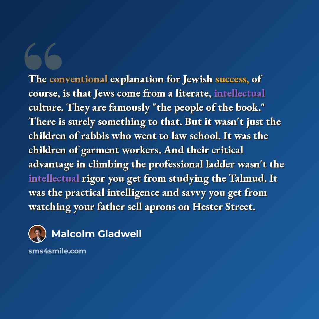 “The conventional explanation for Jewish success, of course, is that Jews come from a literate, intellectual culture. They are famously "the people of the book." There is surely something to that. But it wasn't just the children of rabbis who went to law school. It was the children of garment…” quote by Malcolm Gladwell