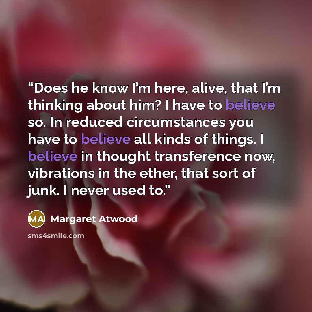 “Does he know I’m here, alive, that I’m thinking about him? I have to believe so. In reduced circumstances you have to believe all kinds of things. I believe in thought transference now, vibrations in the ether, that sort of junk. I never used to.” quote by Margaret Atwood