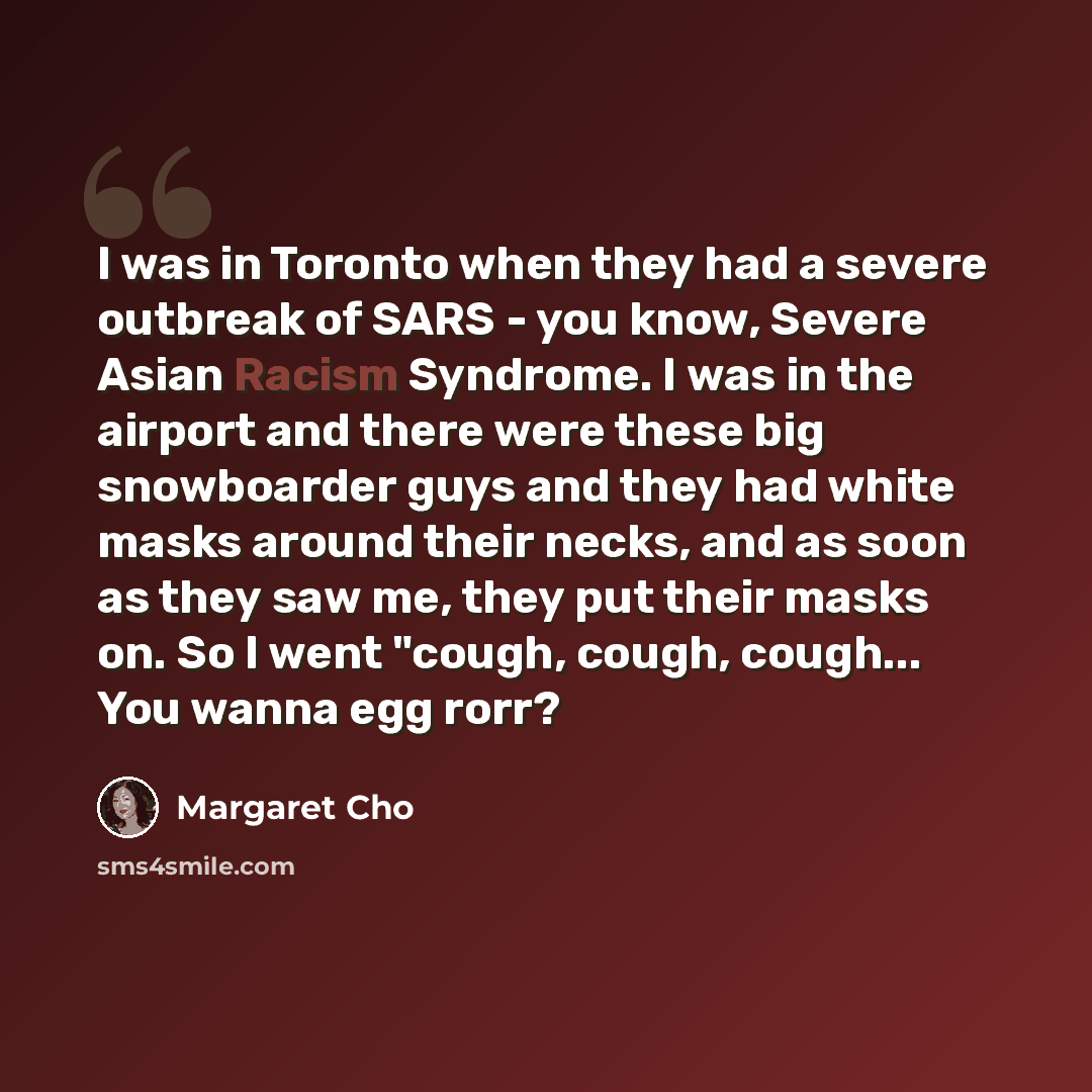 “I was in Toronto when they had a severe outbreak of SARS - you know, Severe Asian Racism Syndrome. I was in the airport and there were these big snowboarder guys and they had white masks around their necks, and as soon as they saw me, they put their masks on. So I went "cough, cough, cough... You…” quote by Margaret Cho